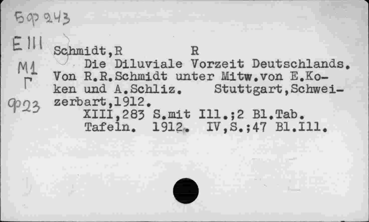 ﻿
Schmidt,R	R
мл Die Diluviale Vorzeit Deutschlands ' p~ Von R.R.Schmidt unter Mitw.von E.Koken und A.Schliz. Stuttgart»Schwei-
Cbni zerbart ,1912,
'	XIII,283 S.mit Ill.;2 Bl.Tab.
Tafeln. 1912, IV,S.;47 Bl.Ill.